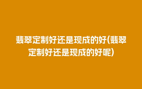 翡翠定制好还是现成的好(翡翠定制好还是现成的好呢)