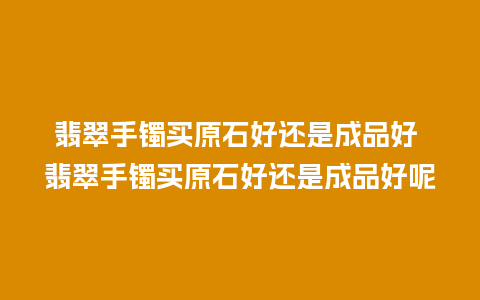 翡翠手镯买原石好还是成品好 翡翠手镯买原石好还是成品好呢