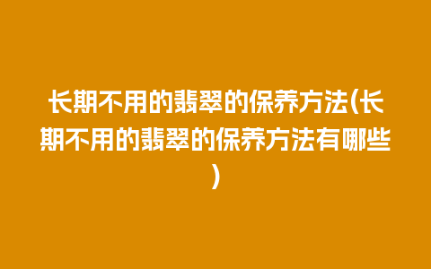 长期不用的翡翠的保养方法(长期不用的翡翠的保养方法有哪些)