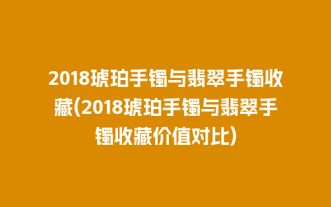 2018琥珀手镯与翡翠手镯收藏(2018琥珀手镯与翡翠手镯收藏价值对比)