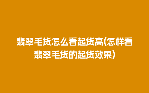 翡翠毛货怎么看起货高(怎样看翡翠毛货的起货效果)