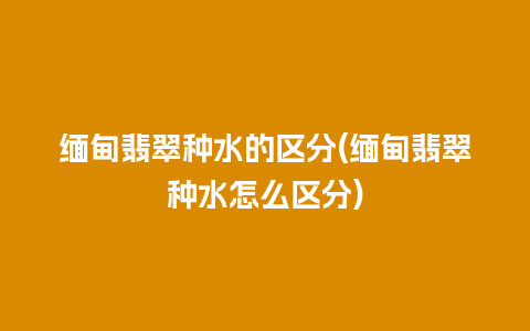 缅甸翡翠种水的区分(缅甸翡翠种水怎么区分)