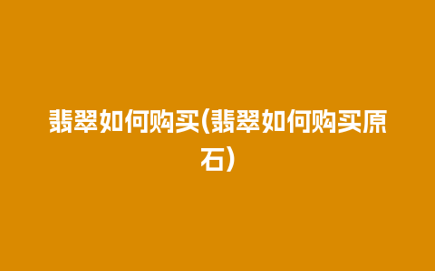 翡翠如何购买(翡翠如何购买原石)