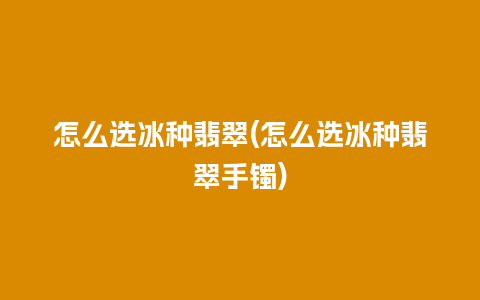 怎么选冰种翡翠(怎么选冰种翡翠手镯)