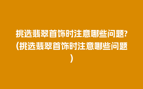 挑选翡翠首饰时注意哪些问题?(挑选翡翠首饰时注意哪些问题)