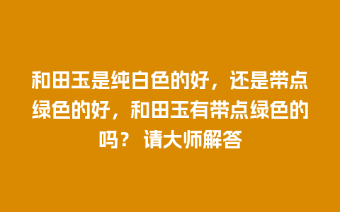 和田玉是纯白色的好，还是带点绿色的好，和田玉有带点绿色的吗？ 请大师解答