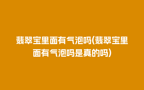 翡翠宝里面有气泡吗(翡翠宝里面有气泡吗是真的吗)