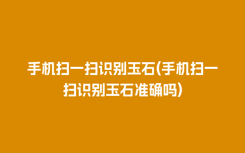 手机扫一扫识别玉石(手机扫一扫识别玉石准确吗)