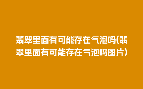 翡翠里面有可能存在气泡吗(翡翠里面有可能存在气泡吗图片)