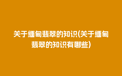 关于缅甸翡翠的知识(关于缅甸翡翠的知识有哪些)
