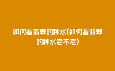 如何看翡翠的种水(如何看翡翠的种水老不老)