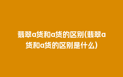 翡翠a货和a货的区别(翡翠a货和a货的区别是什么)