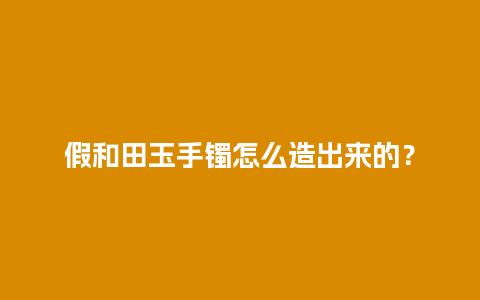 假和田玉手镯怎么造出来的？