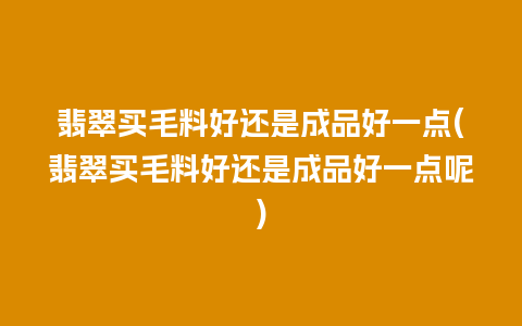 翡翠买毛料好还是成品好一点(翡翠买毛料好还是成品好一点呢)