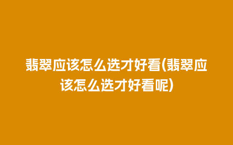 翡翠应该怎么选才好看(翡翠应该怎么选才好看呢)