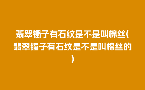 翡翠镯子有石纹是不是叫棉丝(翡翠镯子有石纹是不是叫棉丝的)