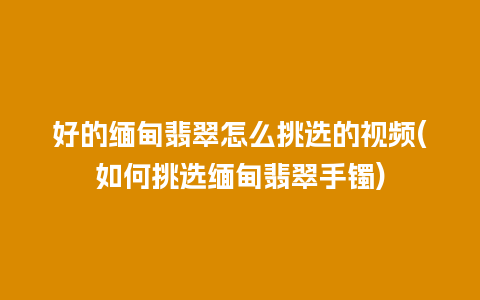 好的缅甸翡翠怎么挑选的视频(如何挑选缅甸翡翠手镯)