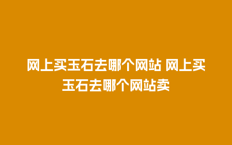 网上买玉石去哪个网站 网上买玉石去哪个网站卖