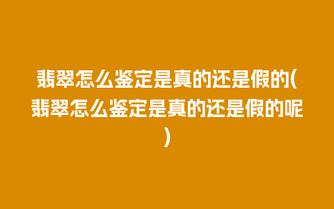 翡翠怎么鉴定是真的还是假的(翡翠怎么鉴定是真的还是假的呢)