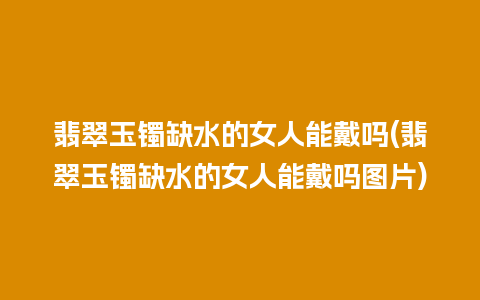 翡翠玉镯缺水的女人能戴吗(翡翠玉镯缺水的女人能戴吗图片)