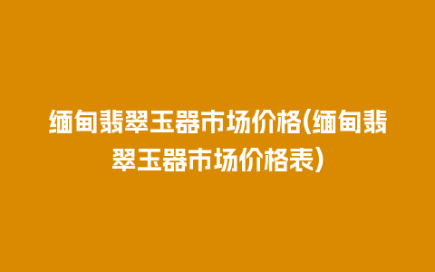 缅甸翡翠玉器市场价格(缅甸翡翠玉器市场价格表)