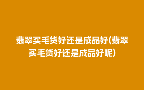 翡翠买毛货好还是成品好(翡翠买毛货好还是成品好呢)