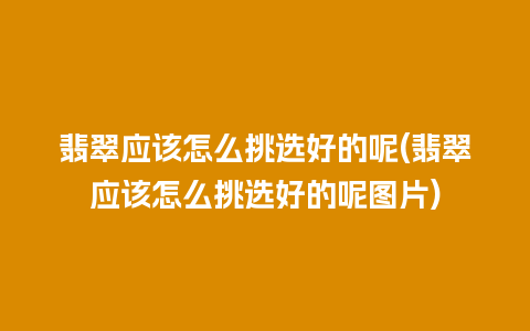 翡翠应该怎么挑选好的呢(翡翠应该怎么挑选好的呢图片)