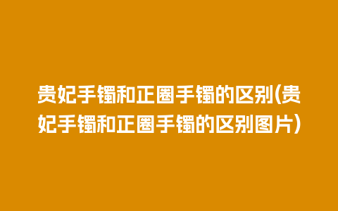 贵妃手镯和正圈手镯的区别(贵妃手镯和正圈手镯的区别图片)
