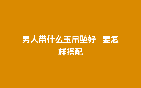 男人带什么玉吊坠好   要怎样搭配