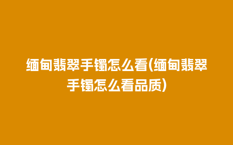 缅甸翡翠手镯怎么看(缅甸翡翠手镯怎么看品质)