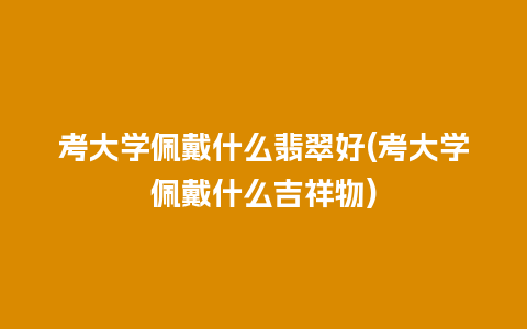 考大学佩戴什么翡翠好(考大学佩戴什么吉祥物)