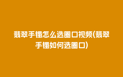 翡翠手镯怎么选圈口视频(翡翠手镯如何选圈口)