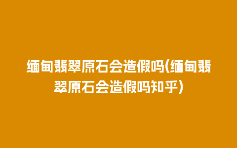 缅甸翡翠原石会造假吗(缅甸翡翠原石会造假吗知乎)