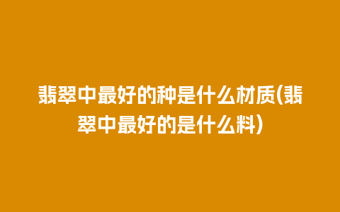 翡翠中最好的种是什么材质(翡翠中最好的是什么料)