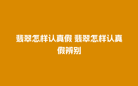 翡翠怎样认真假 翡翠怎样认真假辨别