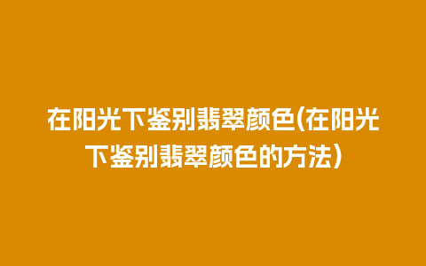 在阳光下鉴别翡翠颜色(在阳光下鉴别翡翠颜色的方法)