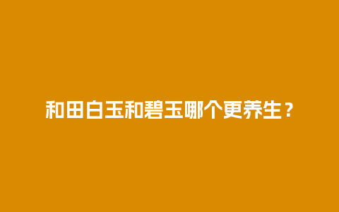 和田白玉和碧玉哪个更养生？