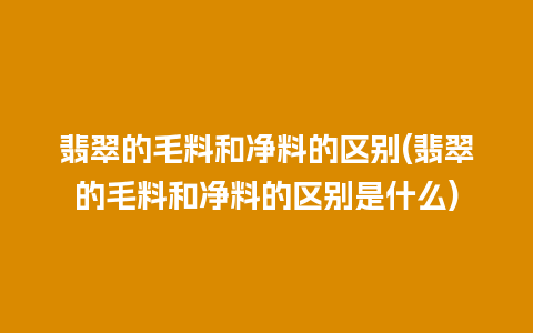 翡翠的毛料和净料的区别(翡翠的毛料和净料的区别是什么)