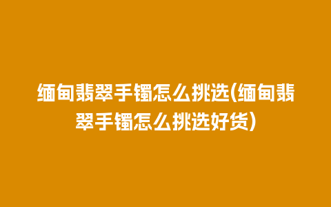 缅甸翡翠手镯怎么挑选(缅甸翡翠手镯怎么挑选好货)