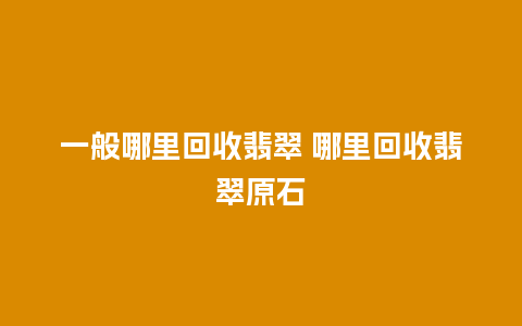 一般哪里回收翡翠 哪里回收翡翠原石