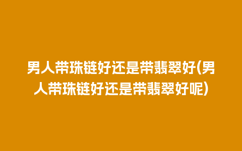 男人带珠链好还是带翡翠好(男人带珠链好还是带翡翠好呢)