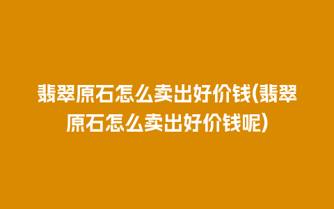 翡翠原石怎么卖出好价钱(翡翠原石怎么卖出好价钱呢)