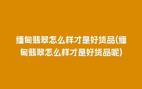 缅甸翡翠怎么样才是好货品(缅甸翡翠怎么样才是好货品呢)