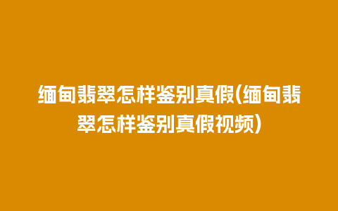 缅甸翡翠怎样鉴别真假(缅甸翡翠怎样鉴别真假视频)