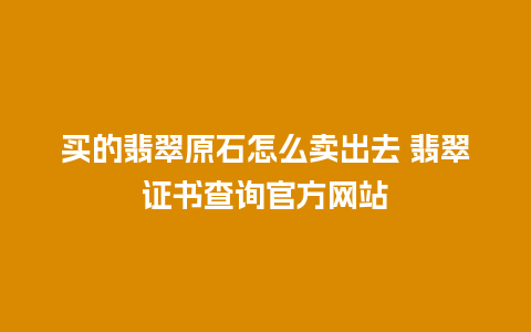 买的翡翠原石怎么卖出去 翡翠证书查询官方网站