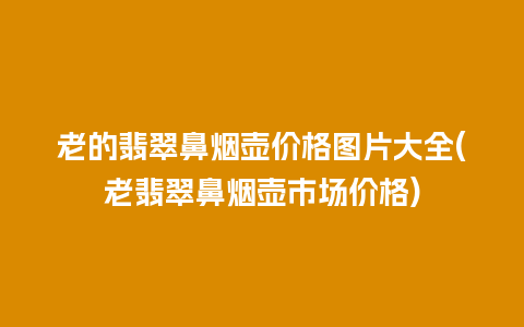 老的翡翠鼻烟壶价格图片大全(老翡翠鼻烟壶市场价格)