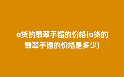 a货的翡翠手镯的价格(a货的翡翠手镯的价格是多少)