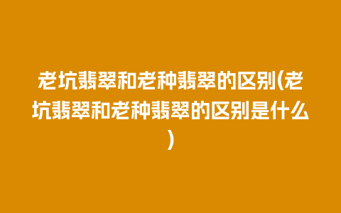 老坑翡翠和老种翡翠的区别(老坑翡翠和老种翡翠的区别是什么)