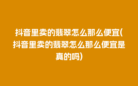 抖音里卖的翡翠怎么那么便宜(抖音里卖的翡翠怎么那么便宜是真的吗)