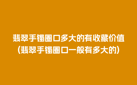 翡翠手镯圈口多大的有收藏价值(翡翠手镯圈口一般有多大的)